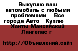 Выкуплю ваш автомобиль с любыми проблемами. - Все города Авто » Куплю   . Ханты-Мансийский,Лангепас г.